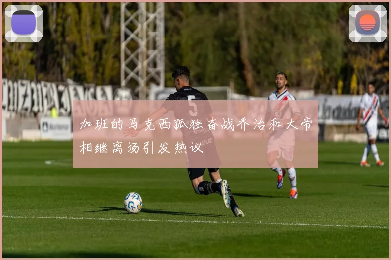 加班的马克西孤独奋战乔治和大帝相继离场引发热议
