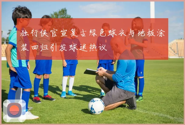独行侠官宣复古绿色球衣与地板涂装回归引发球迷热议