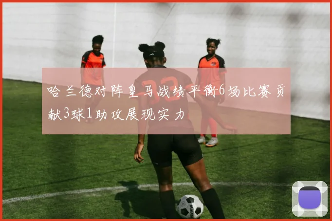 哈兰德对阵皇马战绩平衡6场比赛贡献3球1助攻展现实力