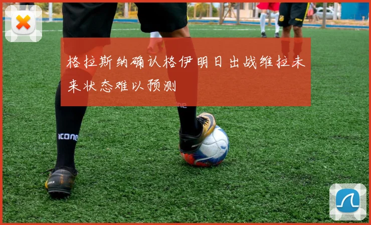 格拉斯纳确认格伊明日出战维拉未来状态难以预测