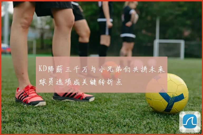 KD降薪三千万与小兄弟们共拼未来球员选项成关键转折点