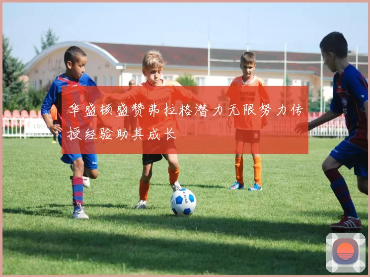 华盛顿盛赞弗拉格潜力无限努力传授经验助其成长