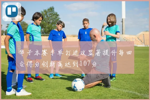 华子本赛季单打进攻显著提升每回合得分创新高达到107分