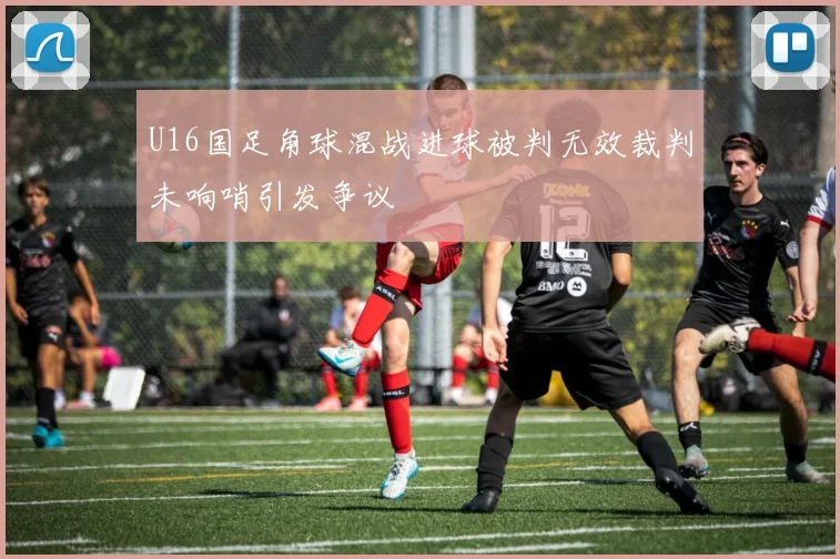 U16国足角球混战进球被判无效裁判未响哨引发争议