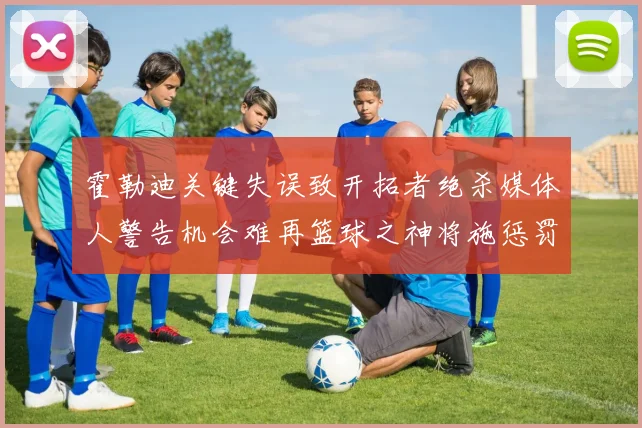 霍勒迪关键失误致开拓者绝杀媒体人警告机会难再篮球之神将施惩罚