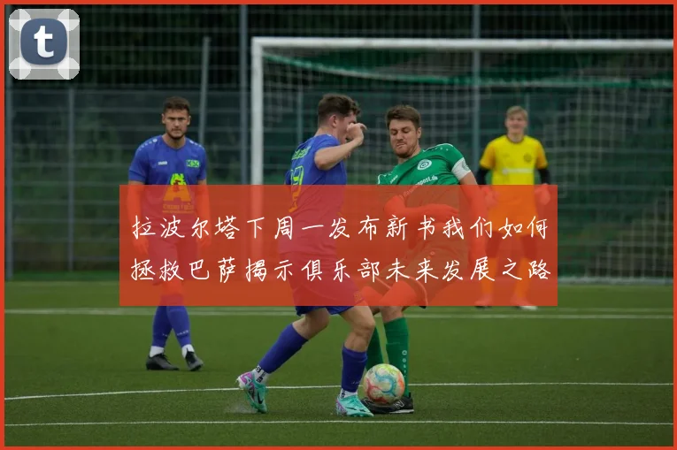 拉波尔塔下周一发布新书我们如何拯救巴萨揭示俱乐部未来发展之路