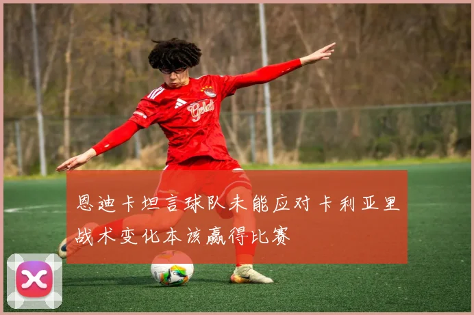 恩迪卡坦言球队未能应对卡利亚里战术变化本该赢得比赛