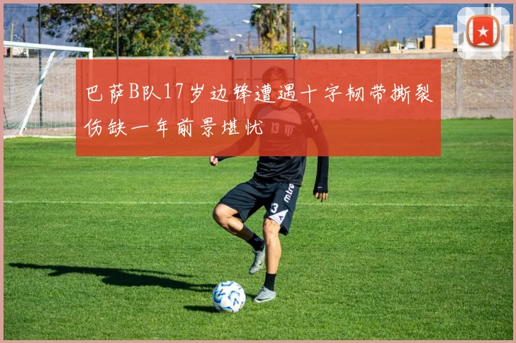 巴萨B队17岁边锋遭遇十字韧带撕裂伤缺一年前景堪忧