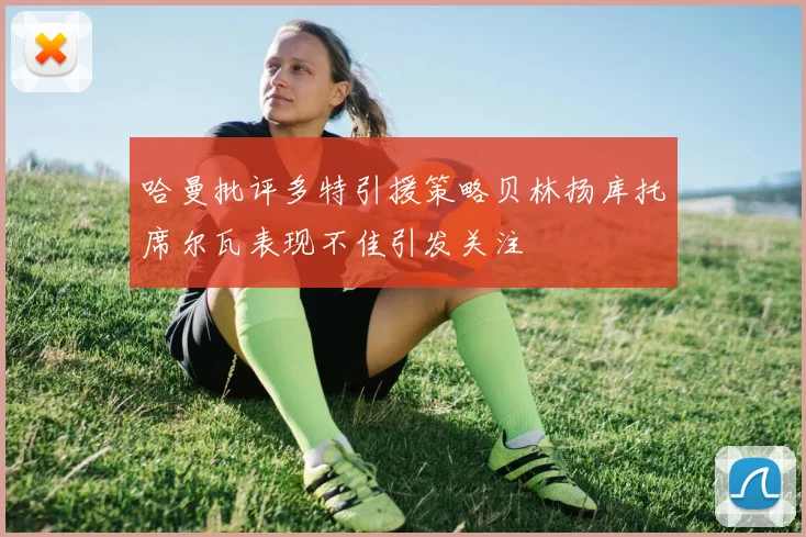 哈曼批评多特引援策略贝林扬库托席尔瓦表现不佳引发关注