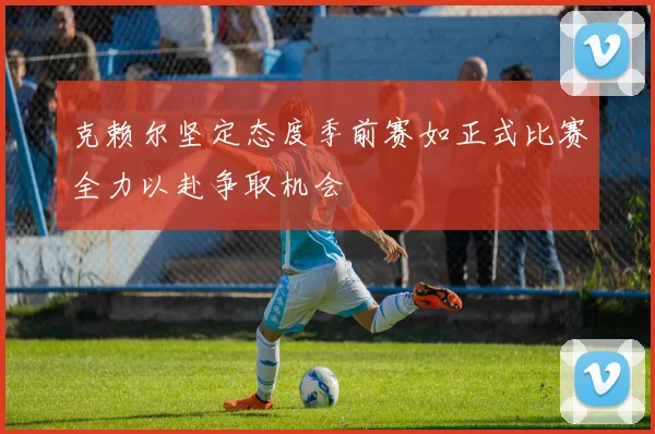 克赖尔坚定态度季前赛如正式比赛全力以赴争取机会