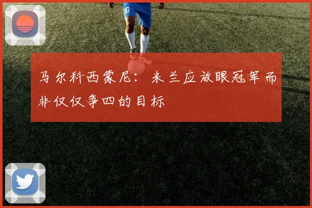 马尔科西蒙尼：米兰应放眼冠军而非仅仅争四的目标