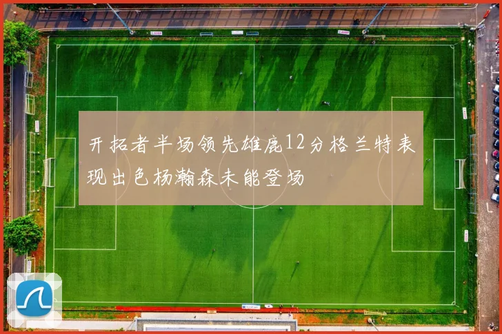 开拓者半场领先雄鹿12分格兰特表现出色杨瀚森未能登场