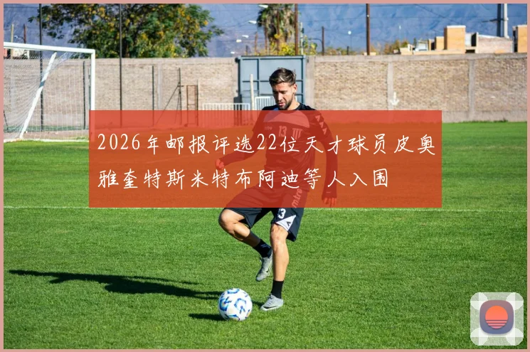 2026年邮报评选22位天才球员皮奥雅奎特斯米特布阿迪等人入围