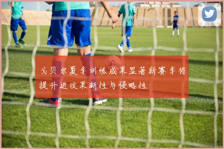 戈贝尔夏季训练成果显著新赛季将提升进攻果断性与侵略性
