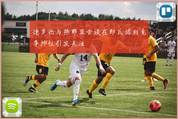 德罗西与热那亚会谈在即瓦诺利竞争帅位引发关注