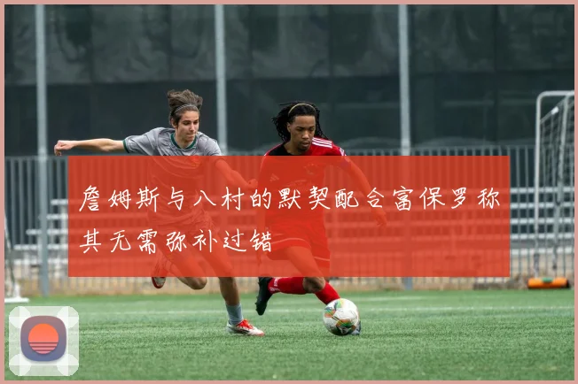 詹姆斯与八村的默契配合富保罗称其无需弥补过错