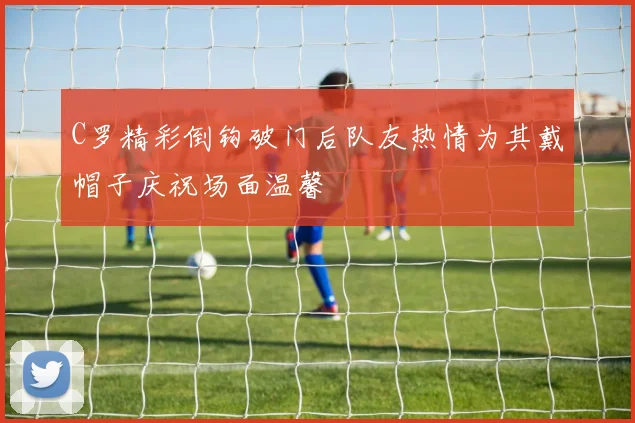 C罗精彩倒钩破门后队友热情为其戴帽子庆祝场面温馨
