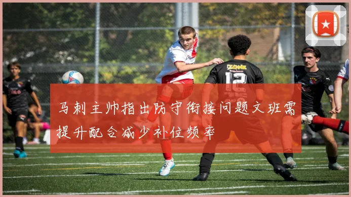 马刺主帅指出防守衔接问题文班需提升配合减少补位频率