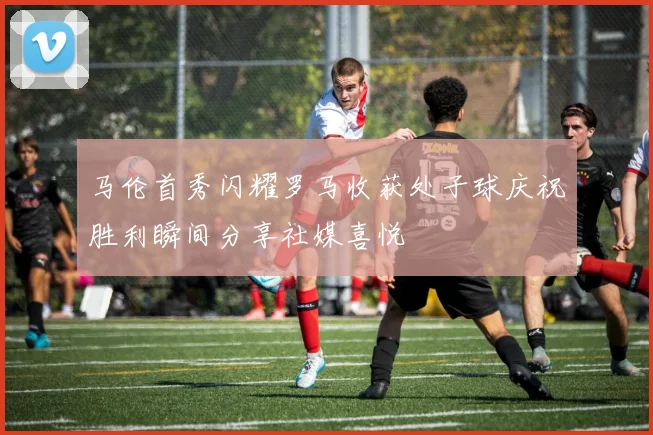 马伦首秀闪耀罗马收获处子球庆祝胜利瞬间分享社媒喜悦