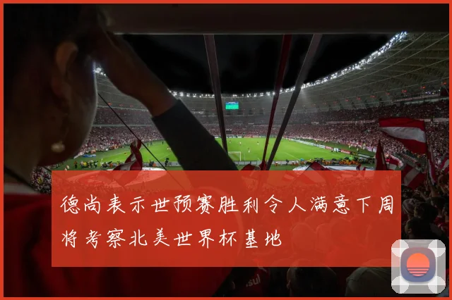 德尚表示世预赛胜利令人满意下周将考察北美世界杯基地