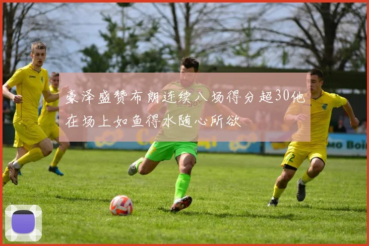 豪泽盛赞布朗连续八场得分超30他在场上如鱼得水随心所欲