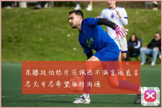 昆滕廷伯怒斥范佩西不满言论直言忍无可忍希望面对沟通