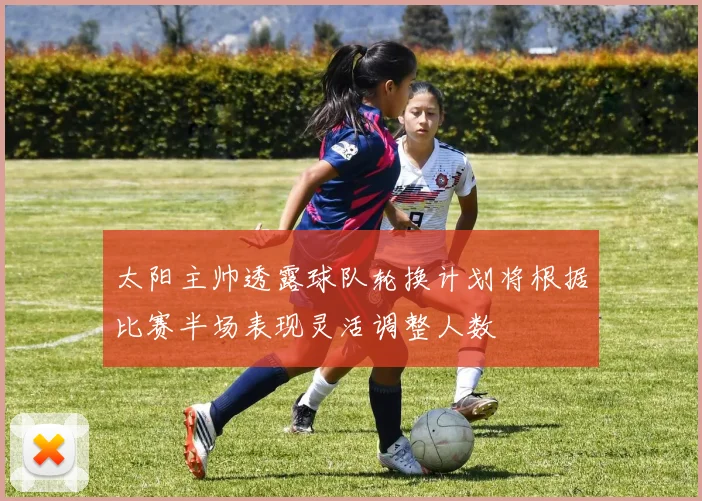 太阳主帅透露球队轮换计划将根据比赛半场表现灵活调整人数