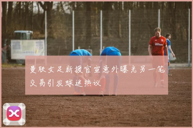 曼联女足新援官宣意外曝光另一笔交易引发球迷热议