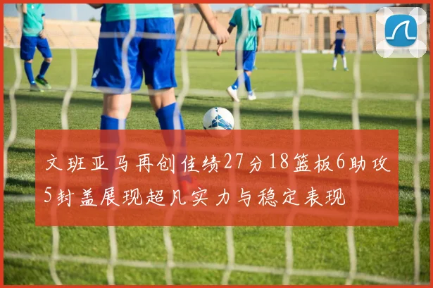 文班亚马再创佳绩27分18篮板6助攻5封盖展现超凡实力与稳定表现
