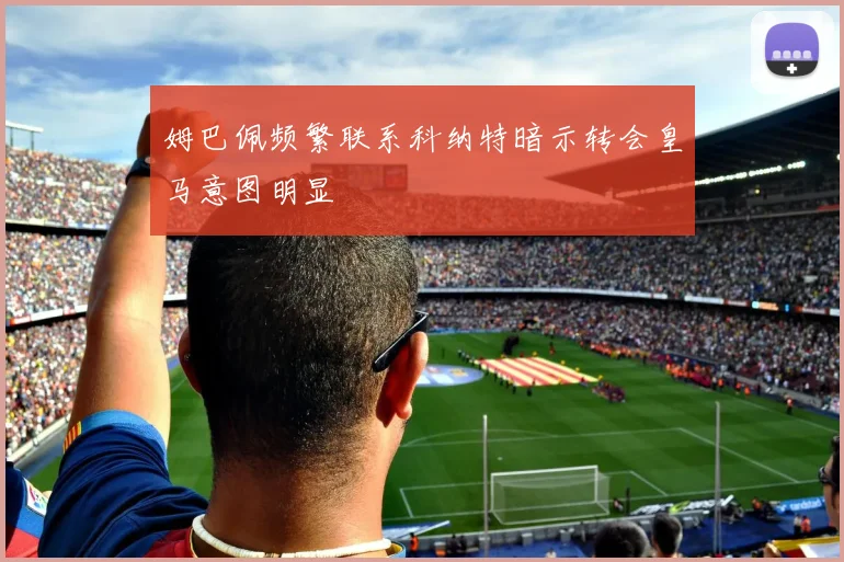 姆巴佩频繁联系科纳特暗示转会皇马意图明显