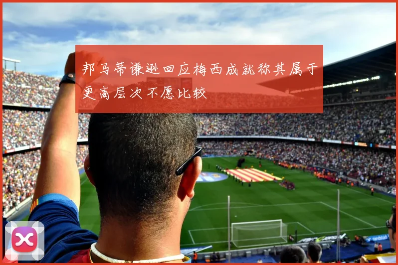 邦马蒂谦逊回应梅西成就称其属于更高层次不愿比较