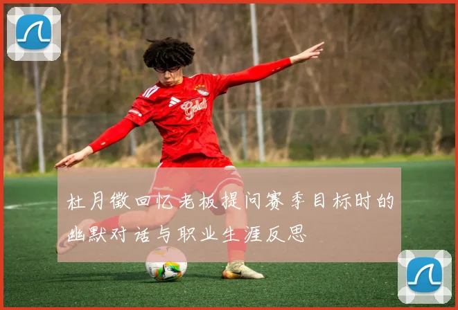 杜月徵回忆老板提问赛季目标时的幽默对话与职业生涯反思