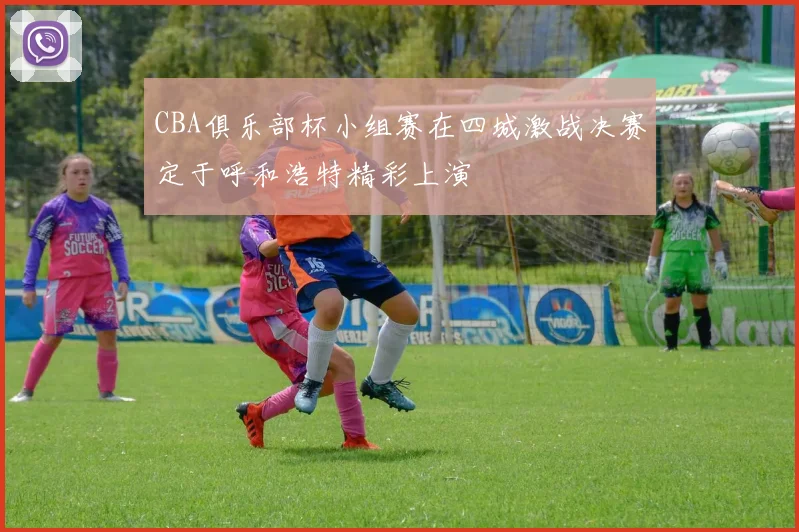 CBA俱乐部杯小组赛在四城激战决赛定于呼和浩特精彩上演