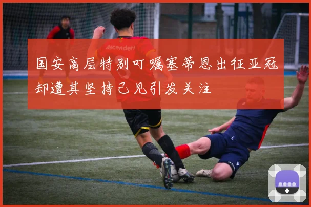 国安高层特别叮嘱塞蒂恩出征亚冠却遭其坚持己见引发关注