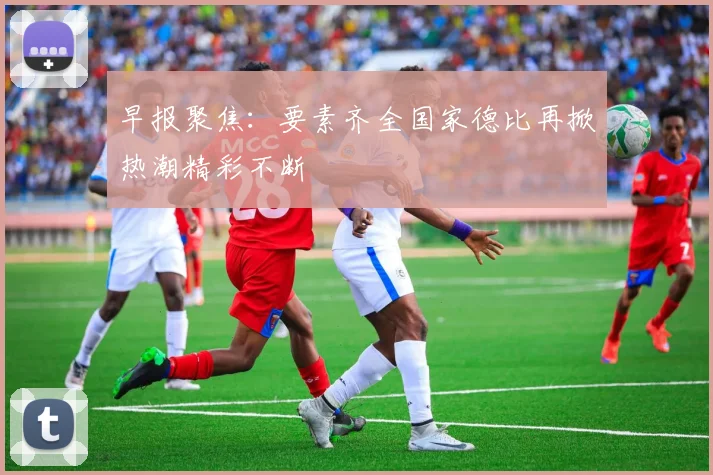 早报聚焦：要素齐全国家德比再掀热潮精彩不断