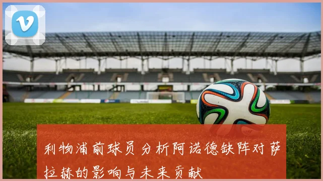 利物浦前球员分析阿诺德缺阵对萨拉赫的影响与未来贡献