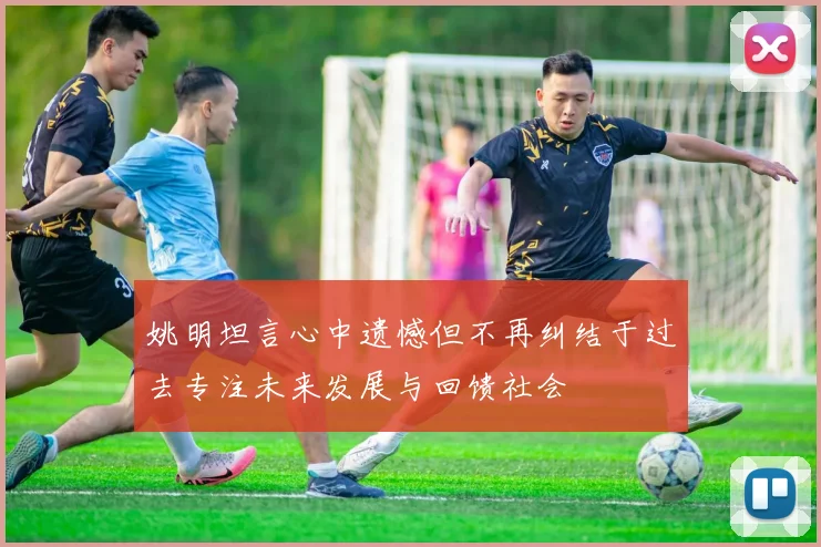 姚明坦言心中遗憾但不再纠结于过去专注未来发展与回馈社会