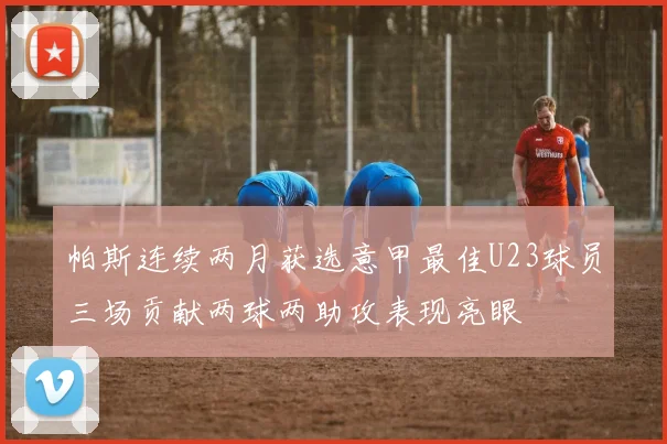 帕斯连续两月获选意甲最佳U23球员三场贡献两球两助攻表现亮眼