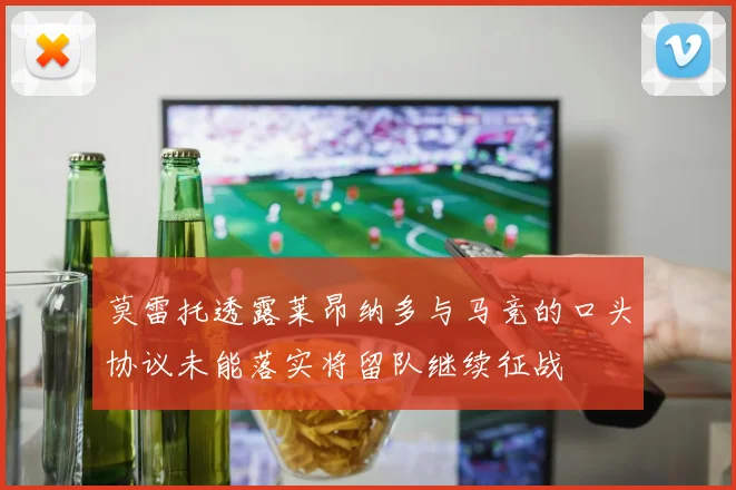 莫雷托透露莱昂纳多与马竞的口头协议未能落实将留队继续征战