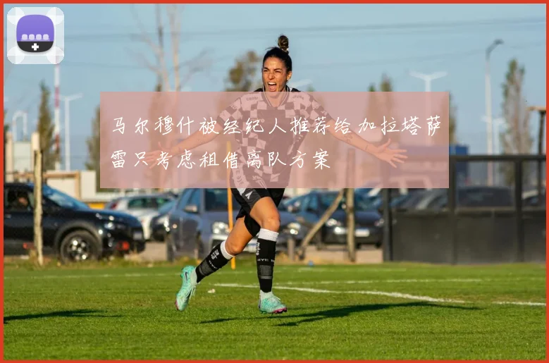 马尔穆什被经纪人推荐给加拉塔萨雷只考虑租借离队方案