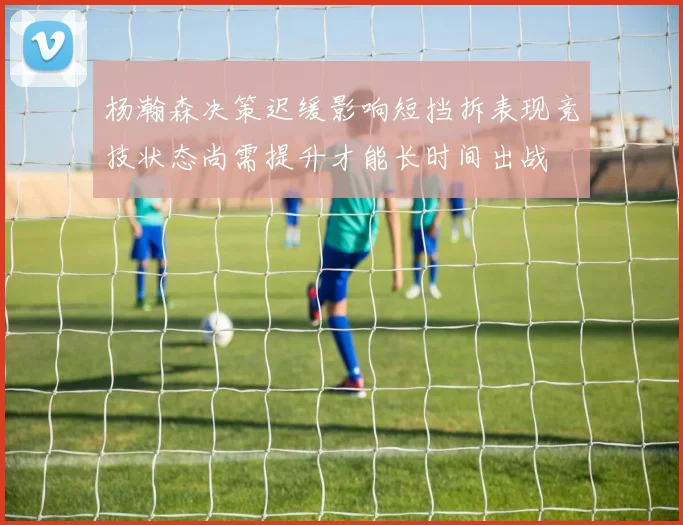 杨瀚森决策迟缓影响短挡拆表现竞技状态尚需提升才能长时间出战