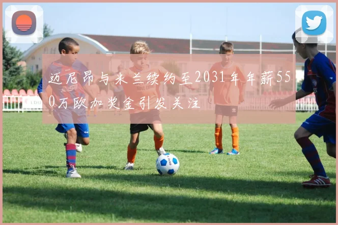 迈尼昂与米兰续约至2031年年薪550万欧加奖金引发关注
