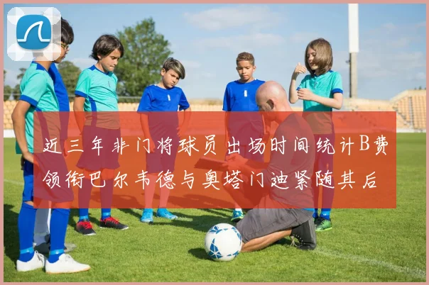 近三年非门将球员出场时间统计B费领衔巴尔韦德与奥塔门迪紧随其后
