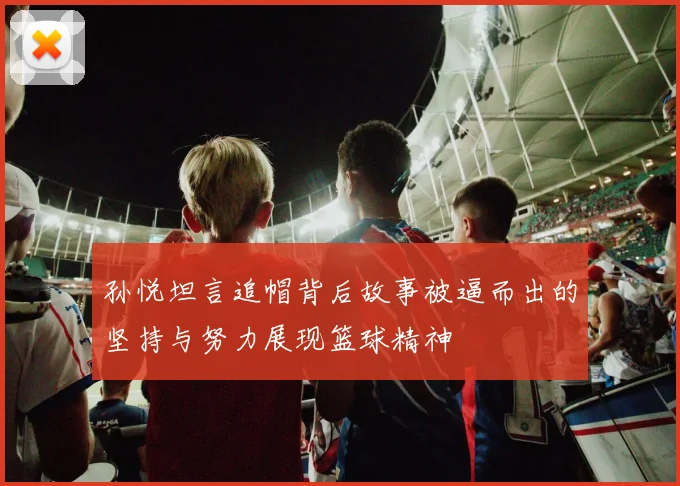孙悦坦言追帽背后故事被逼而出的坚持与努力展现篮球精神